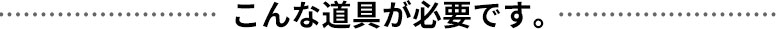 こんな道具が必要です。