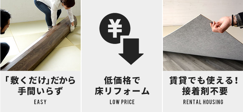 「敷くだけ」だから手間いらず。低価格で床リフォーム。賃貸でも使える！接着剤不要。人体にやさしい低ホルマリン。種類もカラーもバリエーション豊富。床のキズ防止にもおすすめ。