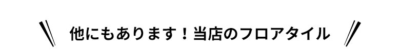 他にもあります！当店のフロアタイル
