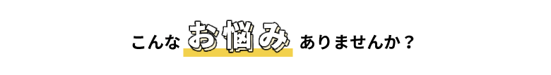 こんなお悩みありませんか？